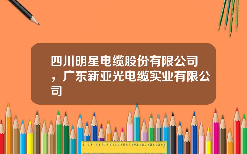 四川明星电缆股份有限公司，广东新亚光电缆实业有限公司