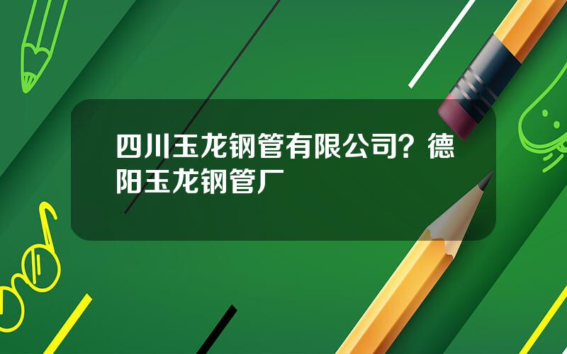 四川玉龙钢管有限公司？德阳玉龙钢管厂
