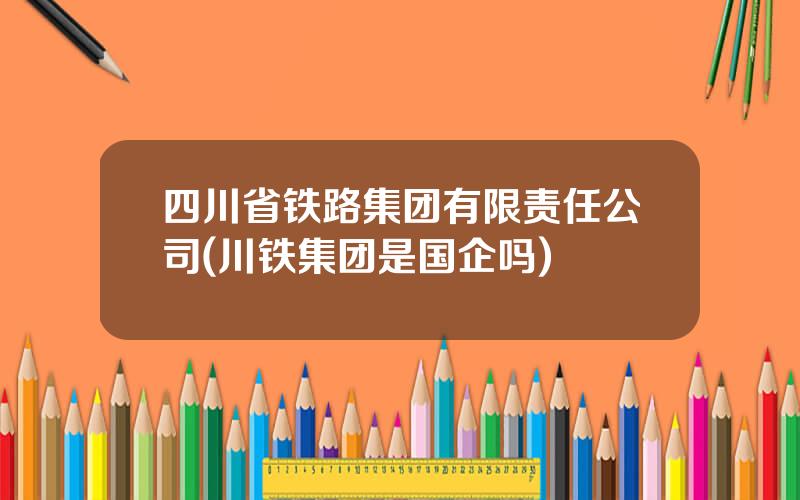四川省铁路集团有限责任公司(川铁集团是国企吗)