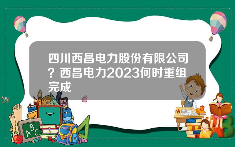 四川西昌电力股份有限公司？西昌电力2023何时重组完成