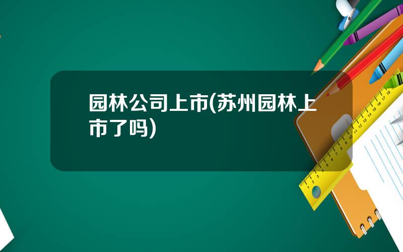 园林公司上市(苏州园林上市了吗)
