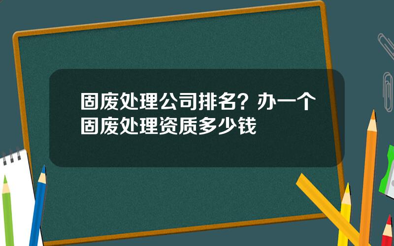 固废处理公司排名？办一个固废处理资质多少钱
