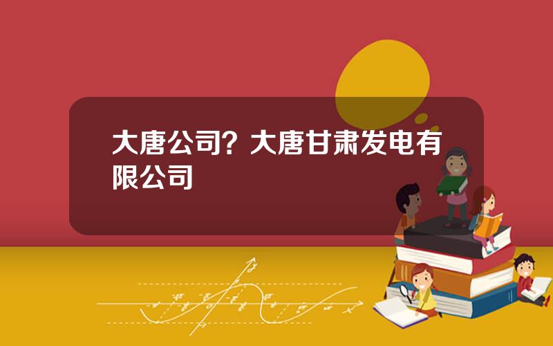 大唐公司？大唐甘肃发电有限公司
