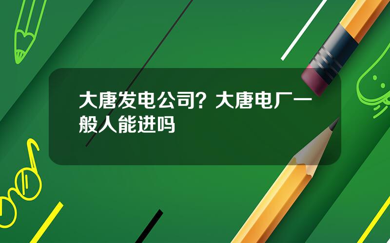 大唐发电公司？大唐电厂一般人能进吗