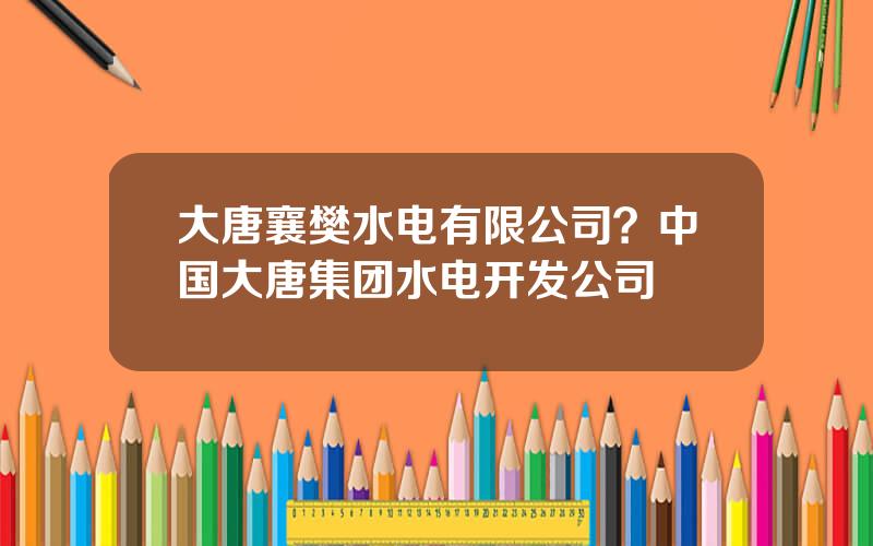 大唐襄樊水电有限公司？中国大唐集团水电开发公司