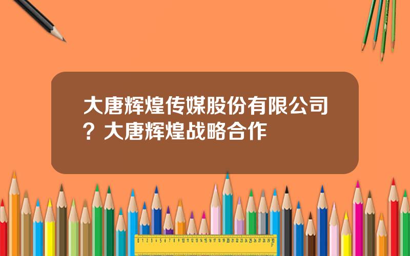 大唐辉煌传媒股份有限公司？大唐辉煌战略合作
