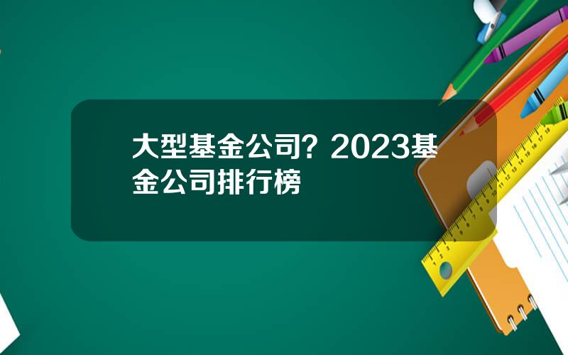 大型基金公司？2023基金公司排行榜