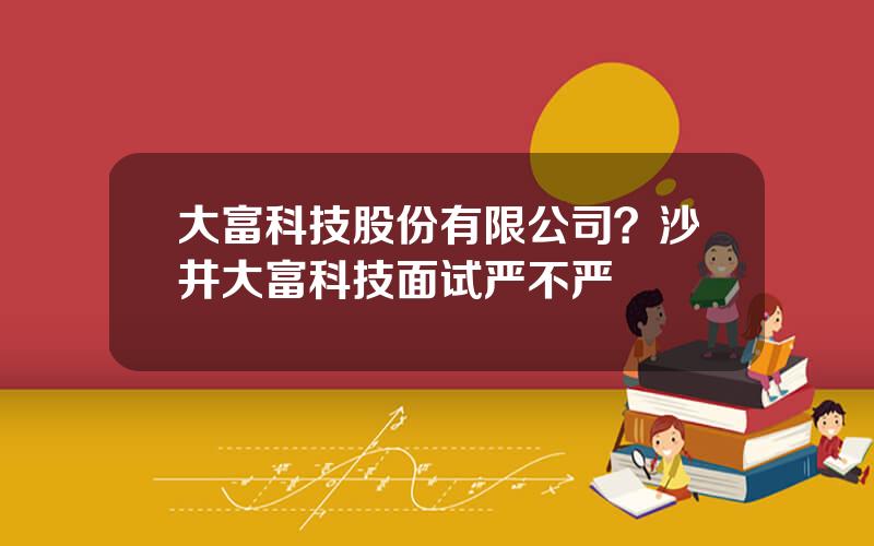 大富科技股份有限公司？沙井大富科技面试严不严
