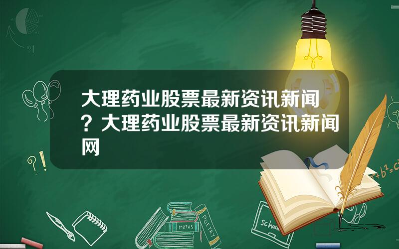 大理药业股票最新资讯新闻？大理药业股票最新资讯新闻网