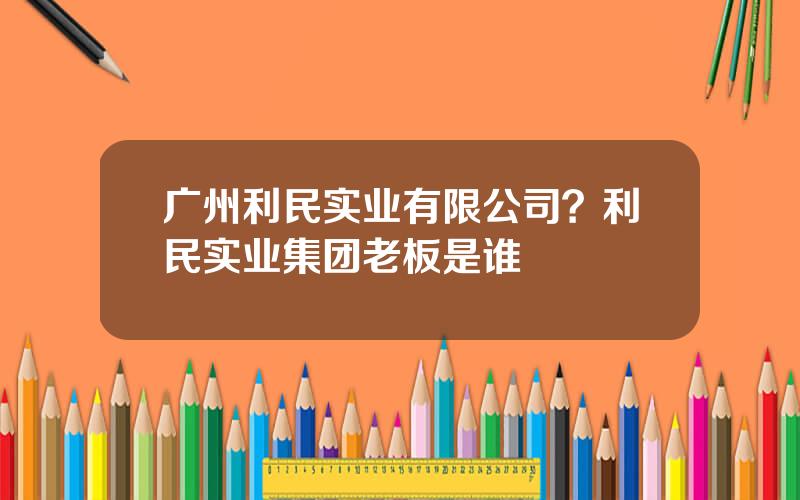 广州利民实业有限公司？利民实业集团老板是谁
