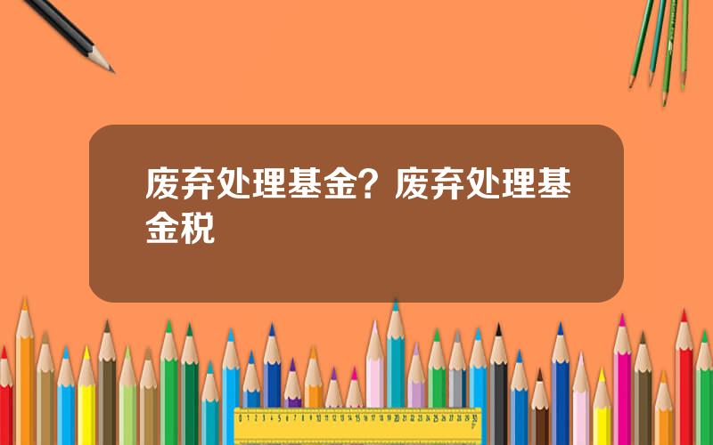 废弃处理基金？废弃处理基金税