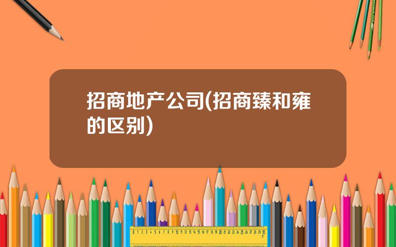 招商地产公司(招商臻和雍的区别)