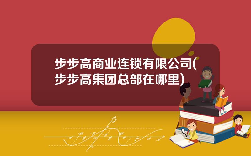 步步高商业连锁有限公司(步步高集团总部在哪里)