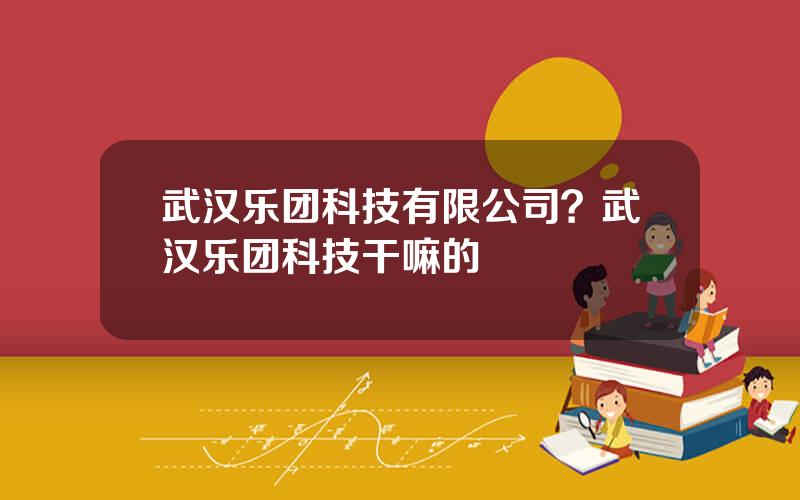 武汉乐团科技有限公司？武汉乐团科技干嘛的