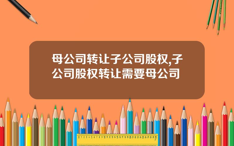 母公司转让子公司股权,子公司股权转让需要母公司