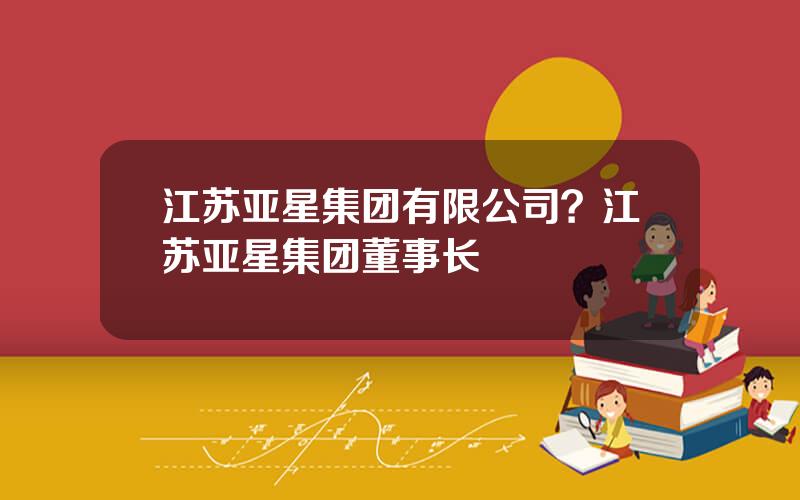 江苏亚星集团有限公司？江苏亚星集团董事长