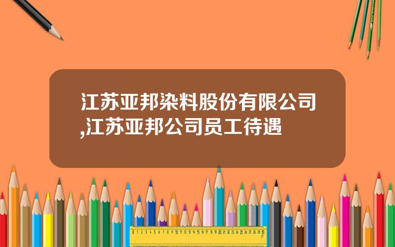 江苏亚邦染料股份有限公司,江苏亚邦公司员工待遇