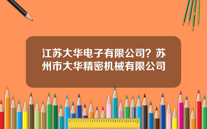 江苏大华电子有限公司？苏州市大华精密机械有限公司