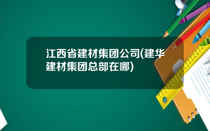 江西省建材集团公司(建华建材集团总部在哪)
