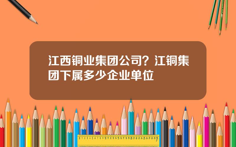 江西铜业集团公司？江铜集团下属多少企业单位