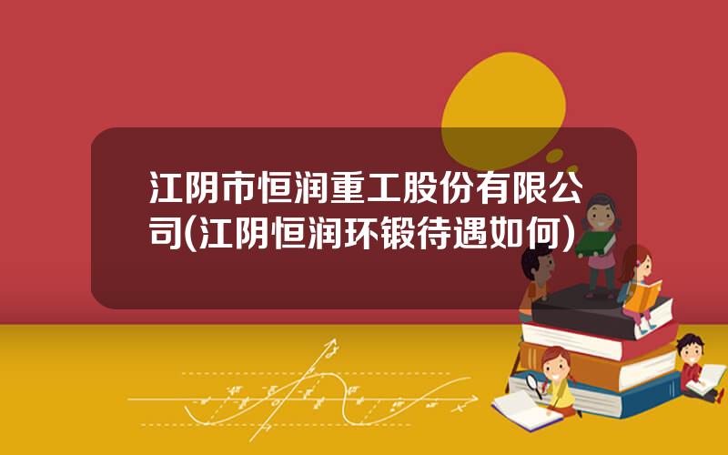 江阴市恒润重工股份有限公司(江阴恒润环锻待遇如何)