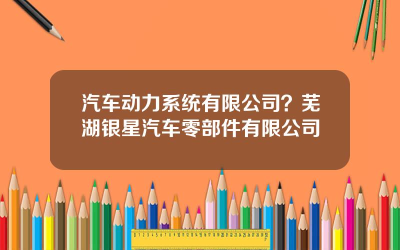 汽车动力系统有限公司？芜湖银星汽车零部件有限公司
