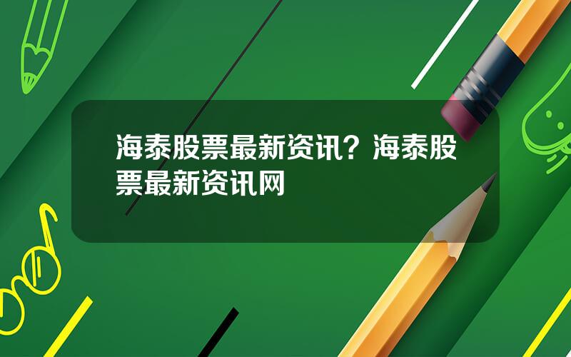 海泰股票最新资讯？海泰股票最新资讯网