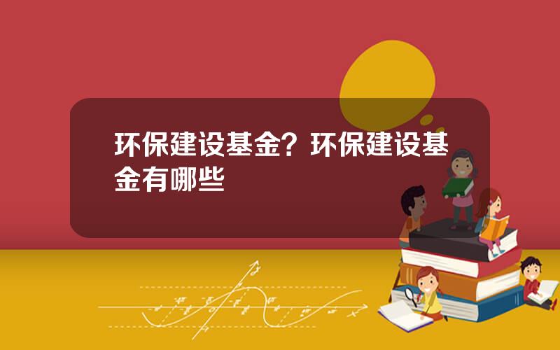环保建设基金？环保建设基金有哪些