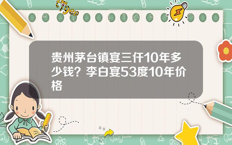 贵州茅台镇宴三仟10年多少钱？李白宴53度10年价格
