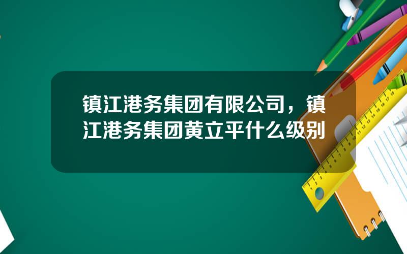 镇江港务集团有限公司，镇江港务集团黄立平什么级别